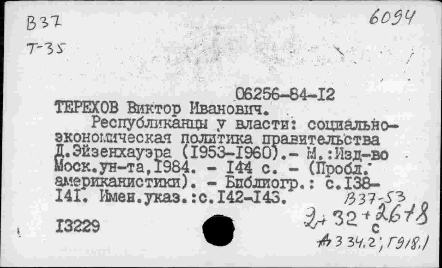 ﻿837-т-ЗУ

06256-84-12
ТЕРЕХОВ Виктор Иванович.
Республиканцы у власти: социально-
эконогягческая политика правительства Д.Эйзенхауэра (1953-1960).-Ы.:Изд-во -Моск.ун-та, 1984. - 144 с. - (Пробл/ американистики). - Библиогр.: с.138-141. Имен.указ.:с. 142-143.	/337^ л
13229	Л ^32^
1^3 ъч.г'.гм,!